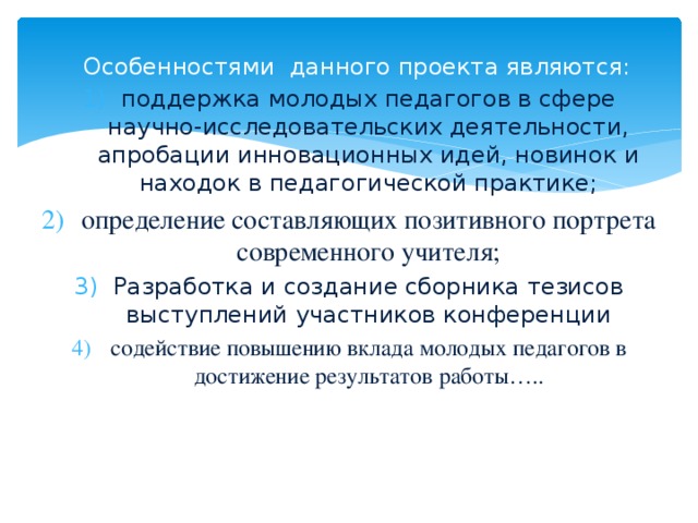 Особенностями данного проекта являются: поддержка молодых педагогов в сфере научно-исследовательских деятельности, апробации инновационных идей, новинок и находок в педагогической практике; определение составляющих позитивного портрета современного учителя; Разработка и создание сборника тезисов выступлений участников конференции содействие повышению вклада молодых педагогов в достижение результатов работы…..