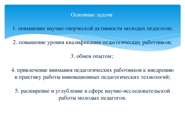 Основные задачи   1. повышение научно-творческой активности молодых педагогов;   2. повышение уровня квалификации педагогических работников;   3. обмен опытом;     4. привлечение внимания педагогических работников к внедрению в практику работы инновационных педагогических технологий;   5. расширение и углубление в сфере научно-исследовательской работы молодых педагогов.