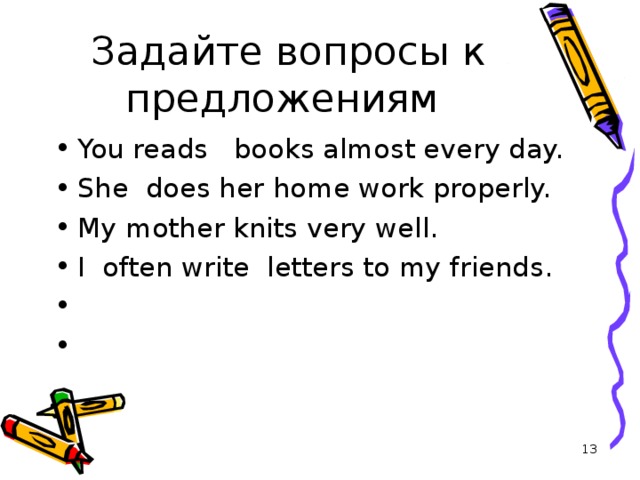 Задайте вопросы к предложениям You reads   books almost every day. She  does her home work properly. My mother knits very well. I  often write  letters to my friends.  