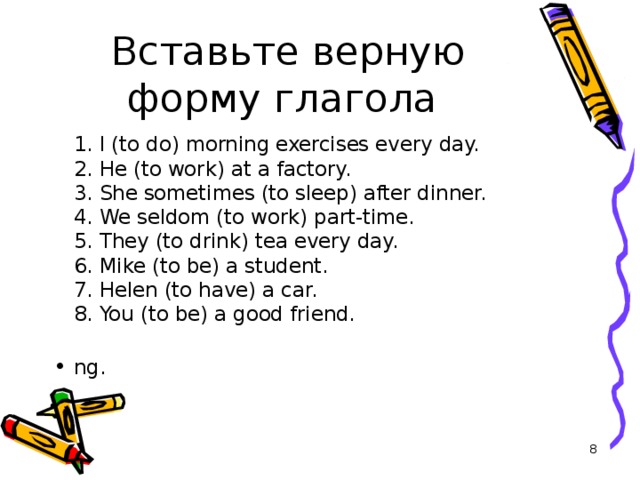 Вставьте верную форму глагола  1. I (to do) morning exercises every day.  2. He (to work) at a factory.  3. She sometimes (to sleep) after dinner.  4. We seldom (to work) part-time.  5. They (to drink) tea every day.  6. Mike (to be) a student.  7. Helen (to have) a car.  8. You (to be) a good friend.   ng.