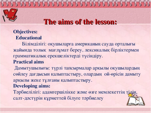 The aims of the lesson: Objectives:   Educational  Білімділігі: оқушыларға американың сауда орталығы жайында толық мағлұмат береу, лексикалық бірліктермен грамматикалық ерекшеліктерді түсіндіру. Practical aims  Дамытушылығы: түрлі тапсырмалар арқылы оқушылардың сөйлеу дағдысын қалыптастыру, олардың ой-өрісін дамыту арқылы жеке тұлғаны қалыптастыру. Developing aims: Тәрбиелілігі: адамгершілікке және өзге мемлекеттің тілін, салт-дәстүрін құрметтей білуге тәрбиелеу