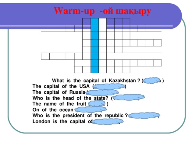 Warm-up -ой шақыру      What is the capital of Kazakhstan ? ( Astana ) What is the capital of Kazakhstan ? ( Astana ) What is the capital of Kazakhstan ? ( Astana ) The capital of the USA ( Washington ) The capital of Russia ( Moscow ) Who is the head of the state? ( President ) The name of the fruit .( Apple ) On of the ocean .( Atlantic ) Who is the president of the republic ? ( Nursultan ) London is the capital of ( England )