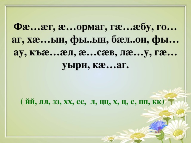 Ф æ … æ г, æ …ормаг, г æ … æ бу, го…аг, х æ …ын, фы..ын, б æ л..он, фы…ау, къ æ … æ л, æ …с æ в, л æ …у, г æ …уыри, к æ …аг.    ( йй, лл, зз, хх, сс, л, цц, х, ц, с, пп, кк)