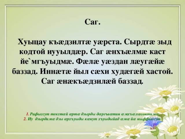 Саг.   Хуыцау къ æ дзилт æ у æ рста. Сырдт æ зыд кодтой иууылд æ р. Саг æ нхъ æ лм æ каст йе ` мгъуыдм æ . Ф æ л æ у æ здан л æ уг æ й æ баззад. Инн æ т æ йыл с æ хи худ æ г æ й хастой. Саг æ н æ къ æ дзил æ й баззад .      1 . Рафыссут текст œ й œ рт œ дзырды д œ ргъв œ тин œ мхъ œ л œ сонтим œ .  2. Иу дзырдим œ дзы œ рхъуыды к œ нут хъуыдыйад œ м œ й œ ныффыссут.