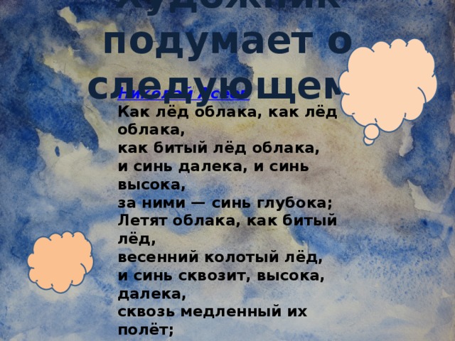 Художник подумает о следующем: Николай Асеев Как лёд облака, как лёд облака,  как битый лёд облака,  и синь далека, и синь высока,  за ними — синь глубока; Летят облака, как битый лёд,  весенний колотый лёд,  и синь сквозит, высока, далека,  сквозь медленный их полёт; Летят облака, летят облака,  как в мелких осколках лёд,  и синь холодна, и синь далека,  сквозит и холодом льнёт…