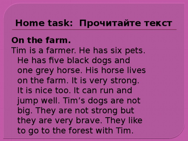 Home task: Прочитайте  текст On the farm. Tim is a farmer. He has six pets. He has five black dogs and one grey horse. His horse lives on the farm. It is very strong. It is nice too. It can run and jump well. Tim’s dogs are not big. They are not strong but they are very brave. They like to go to the forest with Tim.