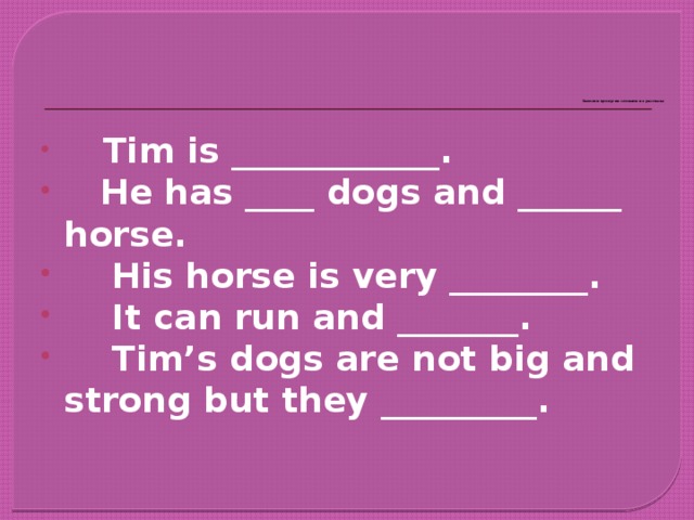 Заполни пропуски словами из рассказа      Tim is ____________.     He has ____ dogs and ______ horse.      His horse is very ________.      It can run and _______.      Tim’s dogs are not big and strong but they _________.