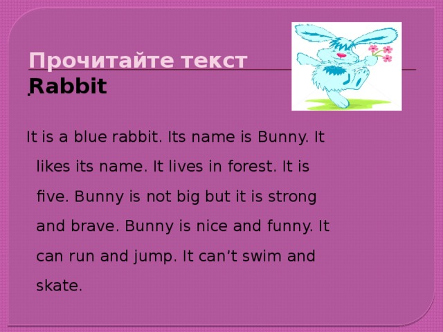 Прочитайте текст  Rabbit . It is a blue rabbit. Its name is Bunny. It likes its name. It lives in forest. It is five. Bunny is not big but it is strong and brave. Bunny is nice and funny. It can run and jump. It can’t swim and skate.
