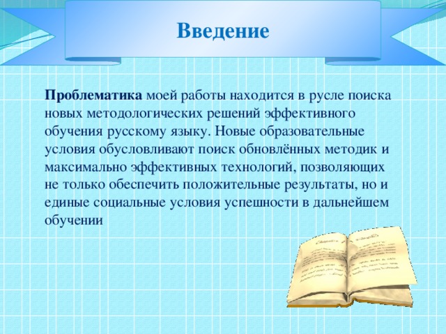 Введение Проблематика моей работы находится в русле поиска новых методологических решений эффективного обучения русскому языку. Новые образовательные условия обусловливают поиск обновлённых методик и максимально эффективных технологий, позволяющих не только обеспечить положительные результаты, но и единые социальные условия успешности в дальнейшем обучении