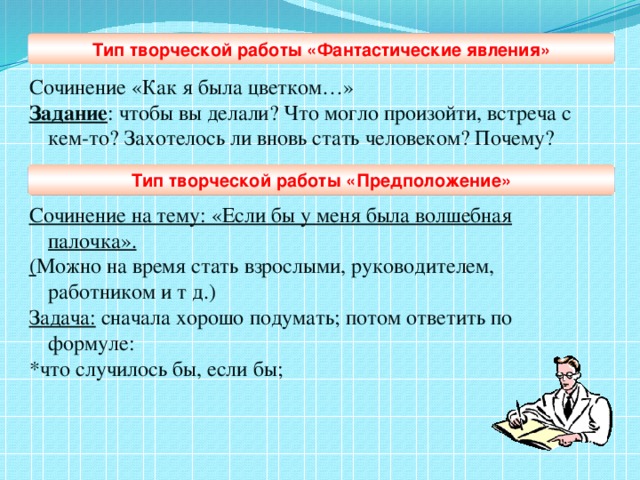 Сочинение «Как я была цветком…» Задание : чтобы вы делали? Что могло произойти, встреча с кем-то? Захотелось ли вновь стать человеком? Почему?  Сочинение на тему: «Если бы у меня была волшебная палочка». ( Можно на время стать взрослыми, руководителем, работником и т д.) Задача: сначала хорошо подумать; потом ответить по формуле: *что случилось бы, если бы; Тип творческой работы «Фантастические явления» Тип творческой работы «Предположение»