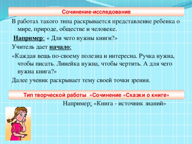 Сочинение-исследование В работах такого типа раскрывается представление ребенка о мире, природе, обществе и человеке.  Например : « Для чего нужны книги?» Учитель дает начало : «Каждая вещь по-своему полезна и интересна. Ручка нужна, чтобы писать. Линейка нужна, чтобы чертить. А для чего нужна книга?» Далее ученик раскрывает тему своей точки зрения.   Например : «Книга - источник знаний»  Тип творческой работы «Сочинение «Сказки о книге»