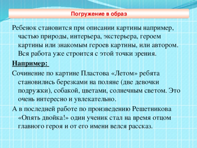 Погружение в образ Ребенок становится при описании картины например, частью природы, интерьера, экстерьера, героем картины или знакомым героев картины, или автором. Вся работа уже строится с этой точки зрения. Например: Сочинение по картине Пластова «Летом» ребята становились березками на поляне (две девочки подружки), собакой, цветами, солнечным светом. Это очень интересно и увлекательно. А в последней работе по произведению Решетникова «Опять двойка!» один ученик стал на время отцом главного героя и от его имени велся рассказ.