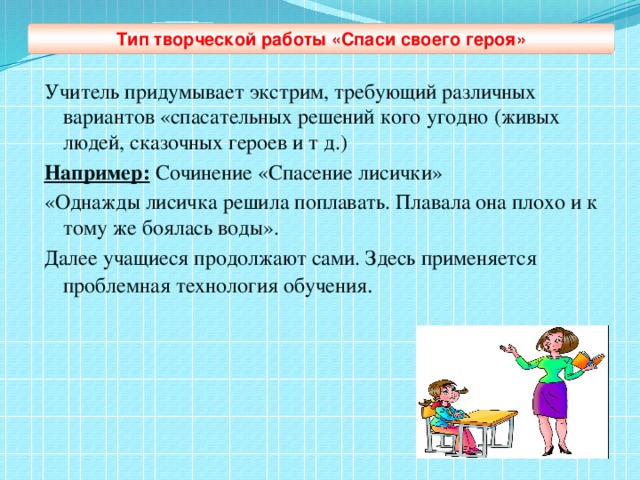 Тип творческой работы «Спаси своего героя» Учитель придумывает экстрим, требующий различных вариантов «спасательных решений кого угодно (живых людей, сказочных героев и т д.) Например: Сочинение «Спасение лисички» «Однажды лисичка решила поплавать. Плавала она плохо и к тому же боялась воды». Далее учащиеся продолжают сами. Здесь применяется проблемная технология обучения .