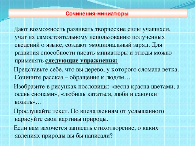 Дают возможность развивать творческие силы учащихся, учат их самостоятельному использованию полученных сведений о языке, создают эмоциональный заряд. Для развития способности писать миниатюры и этюды можно применять следующие упражнения:  Представьте себе, что вы дерево, у которого сломана ветка. Сочините рассказ – обращение к людям…  Изобразите в рисунках пословицы: «весна красна цветами, а осень снопами», «любишь кататься, люби и саночки возить»…  Прослушайте текст. По впечатлениям от услышанного нарисуйте свои картины природы.  Если вам захочется записать стихотворение, о каких явлениях природы вы бы написали? Сочинения-миниатюры