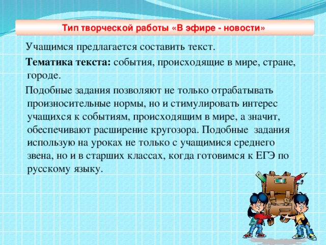 Тип творческой работы «В эфире - новости»   Учащимся предлагается составить текст.  Тематика текста: события, происходящие в мире, стране, городе.  Подобные задания позволяют не только отрабатывать произносительные нормы, но и стимулировать интерес учащихся к событиям, происходящим в мире, а значит, обеспечивают расширение кругозора. Подобные задания  использую на уроках не только с учащимися среднего звена, но и в старших классах, когда готовимся к ЕГЭ по русскому языку.