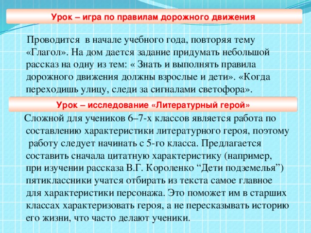 Урок – игра по правилам дорожного движения  Проводится в начале учебного года, повторяя тему «Глагол». На дом дается задание придумать небольшой рассказ на одну из тем: « Знать и выполнять правила дорожного движения должны взрослые и дети». «Когда переходишь улицу, следи за сигналами светофора».  Сложной для учеников 6–7-х классов является работа по составлению характеристики литературного героя, поэтому работу следует начинать с 5-го класса. Предлагается составить сначала цитатную характеристику (например, при изучении рассказа В.Г. Короленко “Дети подземелья”) пятиклассники учатся отбирать из текста самое главное для характеристики персонажа. Это поможет им в старших классах характеризовать героя, а не пересказывать историю его жизни, что часто делают ученики. Урок – исследование «Литературный герой»