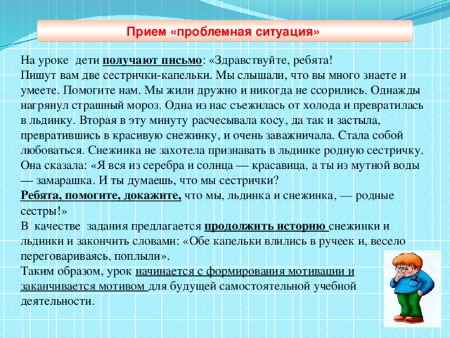 На уроке дети получают письмо : «Здравствуйте, ребята! Пишут вам две сестрички-капельки. Мы слышали, что вы много знаете и умеете. Помогите нам. Мы жили дружно и никогда не ссорились. Однажды нагрянул страшный мороз. Одна из нас съежилась от холода и превратилась в льдинку. Вторая в эту минуту расчесывала косу, да так и застыла, превратившись в красивую снежинку, и очень заважничала. Стала собой любоваться. Снежинка не захотела признавать в льдинке родную сестричку. Она сказала: «Я вся из серебра и солнца — красавица, а ты из мутной воды — замарашка. И ты думаешь, что мы сестрички? Ребята, помогите, докажите, что мы, льдинка и снежинка, — родные сестры!» В качестве задания предлагается продолжить историю снежинки и льдинки и закончить словами: «Обе капельки влились в ручеек и, весело переговариваясь, поплыли». Таким образом, урок начинается с формирования мотивации и заканчивается мотивом для будущей самостоятельной учебной деятельности. Прием «проблемная ситуация»