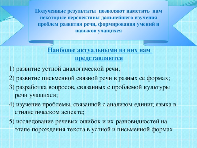 Полученные результаты позволяют наметить нам некоторые перспективы дальнейшего изучения проблем развития речи, формирования умений и навыков учащихся        Наиболее актуальными из них нам  представляются : 1) развитие устной диалогической речи; 2) развитие письменной связной речи в разных ее формах; 3) разработка вопросов, связанных с проблемой культуры речи учащихся; 4) изучение проблемы, связанной с анализом единиц языка в стилистическом аспекте; 5) исследование речевых ошибок и их разновидностей на этапе порождения текста в устной и письменной формах  