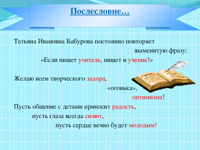 Послесловие…   Татьяна Ивановна Бабурова постоянно повторяет  знаменитую фразу:  «Если пишет учитель , пишет и ученик !» Желаю всем творческого задора ,  «огонька»,  оптимизма ! Пусть общение с детьми приносит радость ,  пусть глаза всегда сияют ,  пусть сердце вечно будет молодым!