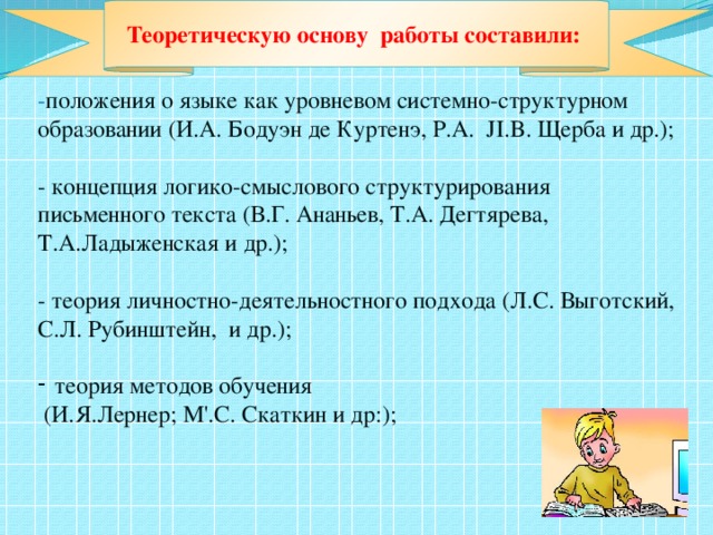 - положения о языке как уровневом системно-структурном образовании (И.А. Бодуэн де Куртенэ, P.A.  JI.B. Щерба и др.); - концепция логико-смыслового структурирования письменного текста (В.Г. Ананьев, Т.А. Дегтярева, Т.А.Ладыженская и др.); - теория личностно-деятельностного подхода (Л.С. Выготский, С.Л. Рубинштейн, и др.); теория методов обучения  (И.Я.Лернер; М'.С. Скаткин и др:); Теоретическую основу работы составили: