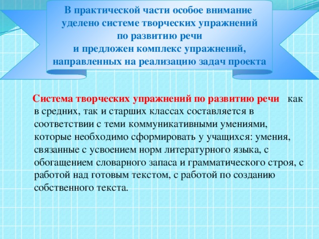 В практической части особое внимание  уделено системе творческих упражнений  по развитию речи  и предложен комплекс упражнений,  направленных на реализацию задач проекта  Система творческих упражнений по развитию речи  как в средних, так и старших классах составляется в соответствии с теми коммуникативными умениями, которые необходимо сформировать у учащихся: умения, связанные с усвоением норм литературного языка, с обогащением словарного запаса и грамматического строя, с работой над готовым текстом, с работой по созданию собственного текста.