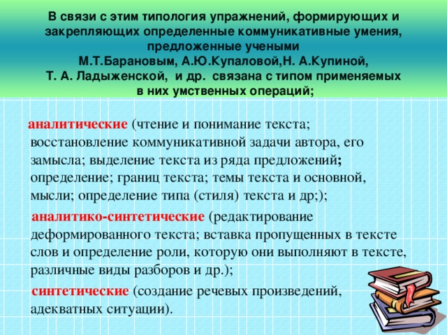 В связи с этим типология упражнений, формирующих и закрепляющих определенные коммуникативные умения, предложенные учеными  М.Т.Барановым, А.Ю.Купаловой,Н. А.Купиной, Т. А. Ладыженской, и др. связана с типом применяемых  в них умственных операций;  аналитические (чтение и понимание текста; восстановление коммуникативной задачи автора, его замысла; выделение текста из ряда предложений ; определение; границ текста; темы текста и основной, мысли; определение типа (стиля) текста и др;);  аналитико-синтетические  (редактирование деформированного текста; вставка пропущенных в тексте слов и определение роли, которую они выполняют в тексте, различные виды разборов и др.);  синтетические (создание речевых произведений, адекватных ситуации).