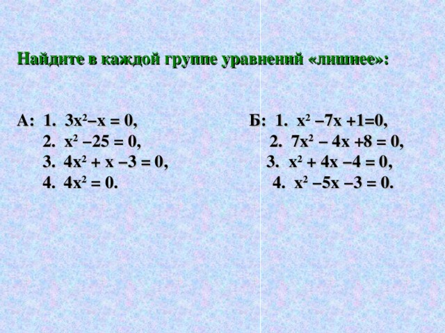 Найдите в каждой группе уравнений «лишнее»:   А: 1. 3х 2 −х = 0, Б: 1. х 2  −7х +1=0,  2. х 2 −25 = 0, 2. 7х 2 − 4х +8 = 0,  3. 4х 2 + х −3 = 0, 3. х 2 + 4х −4 = 0,  4. 4х 2 = 0. 4. х 2 −5х −3 = 0.