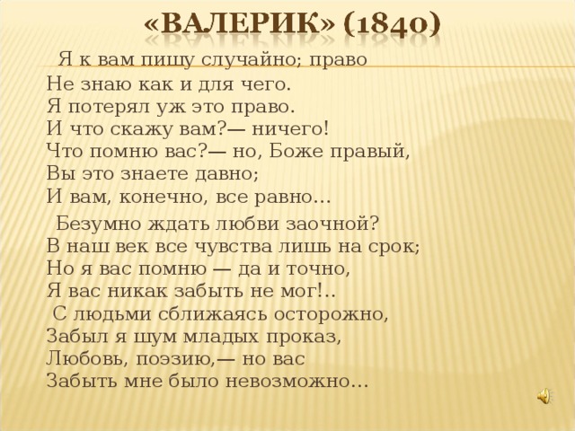 Я к вам пишу случайно; право  Не знаю как и для чего.  Я потерял уж это право.  И что скажу вам?— ничего!  Что помню вас?— но, Боже правый,  Вы это знаете давно;  И вам, конечно, все равно…  Безумно ждать любви заочной?  В наш век все чувства лишь на срок;  Но я вас помню — да и точно,  Я вас никак забыть не мог!..  С людьми сближаясь осторожно,  Забыл я шум младых проказ,  Любовь, поэзию,— но вас  Забыть мне было невозможно…