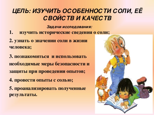 ЦЕЛЬ: ИЗУЧИТЬ ОСОБЕННОСТИ СОЛИ, ЕЁ СВОЙСТВ И КАЧЕСТВ  Задачи исследования: изучить исторические сведения о соли;  2. узнать о значении соли в жизни человека;  3. познакомиться и использовать необходимые меры безопасности и защиты при проведении опытов;  4. провести опыты с солью;  5. проанализировать полученные результаты.