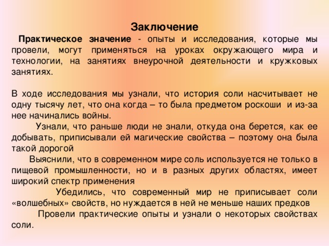   Заключение  Практическое значение - опыты и исследования, которые мы провели, могут применяться на уроках окружающего мира и технологии, на занятиях внеурочной деятельности и кружковых занятиях.  В ходе исследования мы узнали, что история соли насчитывает не одну тысячу лет, что она когда – то была предметом роскоши и из-за нее начинались войны.  Узнали, что раньше люди не знали, откуда она берется, как ее добывать, приписывали ей магические свойства – поэтому она была такой дорогой  Выяснили, что в современном мире соль используется не только в пищевой промышленности, но и в разных других областях, имеет широкий спектр применения  Убедились, что современный мир не приписывает соли «волшебных» свойств, но нуждается в ней не меньше наших предков  Провели практические опыты и узнали о некоторых свойствах соли.