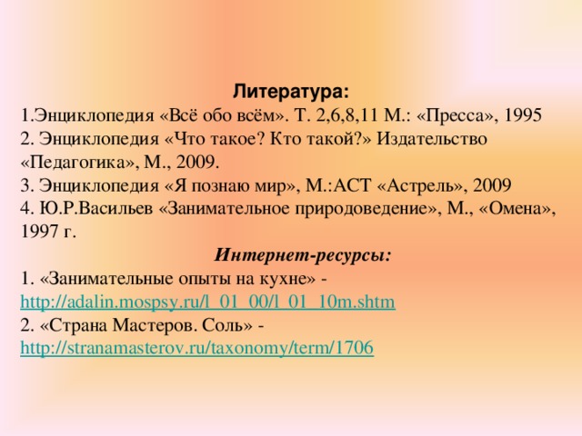   Литература: 1.Энциклопедия «Всё обо всём». Т. 2,6,8,11 М.: «Пресса», 1995 2. Энциклопедия «Что такое? Кто такой?» Издательство «Педагогика», М., 2009. 3. Энциклопедия «Я познаю мир», М.:АСТ «Астрель», 2009 4. Ю.Р.Васильев «Занимательное природоведение», М., «Омена», 1997 г.  Интернет-ресурсы: 1. «Занимательные опыты на кухне» - http://adalin.mospsy.ru/l_01_00/l_01_10m.shtm 2. «Страна Мастеров. Соль» - http://stranamasterov.ru/taxonomy/term/1706  