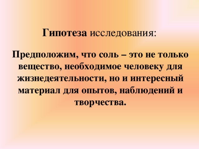 Гипотеза исследования:   Предположим, что соль – это не только вещество, необходимое человеку для жизнедеятельности, но и интересный материал для опытов, наблюдений и творчества.