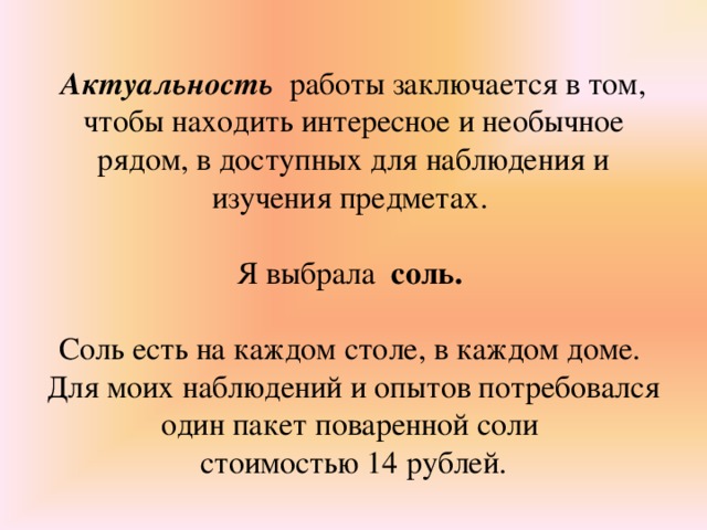 Актуальность работы заключается в том, чтобы находить интересное и необычное рядом, в доступных для наблюдения и изучения предметах. Я выбрала соль.  Соль есть на каждом столе, в каждом доме. Для моих наблюдений и опытов потребовался один пакет поваренной соли стоимостью 14 рублей.