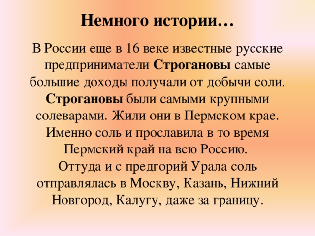 Немного истории…   В России еще в 16 веке известные русские предприниматели Строгановы самые большие доходы получали от добычи соли. Строгановы были самыми крупными солеварами. Жили они в Пермском крае. Именно соль и прославила в то время Пермский край на всю Россию. Оттуда и с предгорий Урала соль отправлялась в Москву, Казань, Нижний Новгород, Калугу, даже за границу.