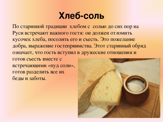 Хлеб-соль По старинной традиции  хлебом с  солью до сих пор на Руси встречают важного гостя: он должен отломить кусочек хлеба, посолить его и съесть. Это пожелание добра, выражение гостеприимства. Этот старинный обряд означает, что гость вступил в дружеские отношения и готов съесть вместе с встречающими «пуд соли», готов разделить все их беды и заботы.