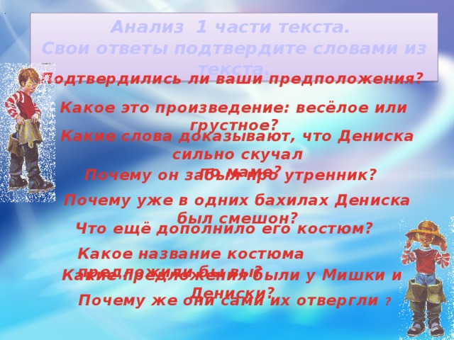 . Анализ 1 части текста. Свои ответы подтвердите словами из текста. Подтвердились ли ваши предположения? Какое это произведение: весёлое или грустное? Какие слова доказывают, что Дениска сильно скучал  по маме? Почему он забыл про утренник? Почему уже в одних бахилах Дениска был смешон? Что ещё дополнило его костюм? Какое название костюма предложили бы вы? Какие предложения были у Мишки и Дениски? Почему же они сами их отвергли ?