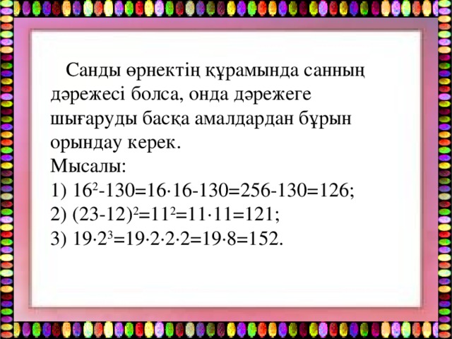 Санды өрнектің құрамында санның дәрежесі болса, онда дәрежеге шығаруды басқа амалдардан бұрын орындау керек. Мысалы: 1) 16 2 -130=16·16-130=256-130=126; 2) (23-12) 2 =11 2 =11·11=121; 3) 19·2 3 =19·2·2·2=19·8=152.