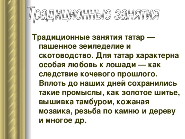 Традиционные занятия татар — пашенное земледелие и скотоводство. Для татар характерна особая любовь к лошади — как следствие кочевого прошлого. Вплоть до наших дней сохранились такие промыслы, как золотое шитье, вышивка тамбуром, кожаная мозаика, резьба по камню и дереву и многое др.