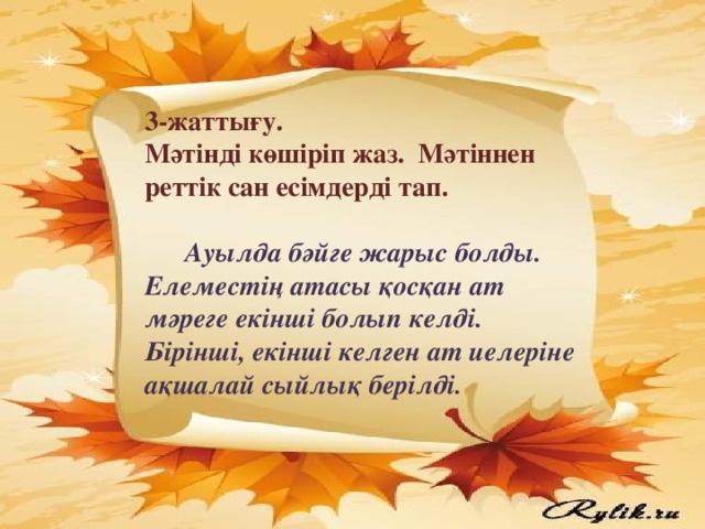 3-жаттығу. Мәтінді көшіріп жаз. Мәтіннен реттік сан есімдерді тап.   Ауылда бәйге жарыс болды. Елеместің атасы қосқан ат мәреге екінші болып келді. Бірінші, екінші келген ат иелеріне ақшалай сыйлық берілді.