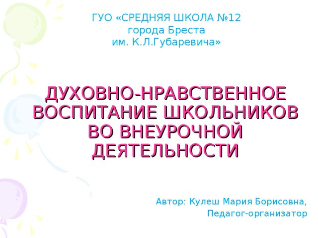 ГУО «СРЕДНЯЯ ШКОЛА №12  города Бреста им. К.Л.Губаревича» ДУХОВНО-НРАВСТВЕННОЕ  ВОСПИТАНИЕ ШКОЛЬНИКОВ  ВО ВНЕУРОЧНОЙ ДЕЯТЕЛЬНОСТИ Автор: Кулеш Мария Борисовна, Педагог-организатор