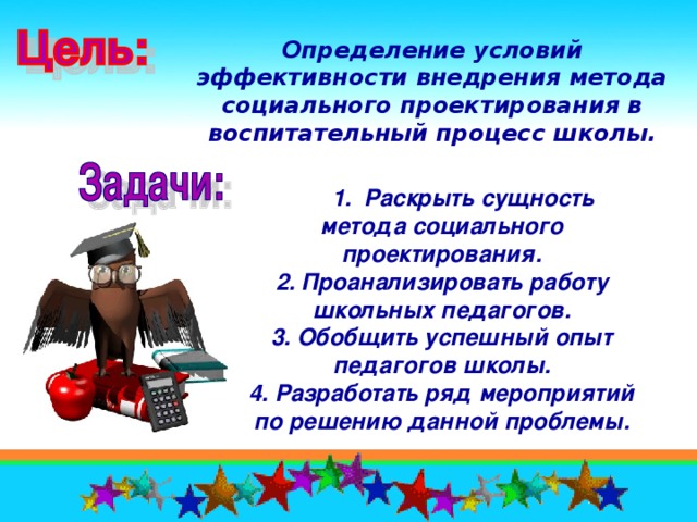 Определение условий эффективности внедрения метода социального проектирования в воспитательный процесс школы.   1. Раскрыть сущность метода социального проектирования. 2. Проанализировать работу школьных педагогов. 3. Обобщить успешный опыт педагогов школы. 4. Разработать ряд мероприятий по решению данной проблемы.