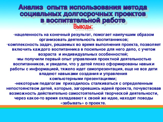 нацеленность на конечный результат, помогает наилучшим образом организовать деятельность воспитанников; комплексность задач, решаемых во время выполнения проекта, позволяет включить каждого воспитанника в посильное для него дело, с учетом возраста  и индивидуальных особенностей; мы получили первый опыт управления проектной деятельностью воспитанников, и увидели, что у детей плохо сформированы навыки работы с информацией, тяжело идет самопрезентация, еще не все дети владеют навыками создания и управления