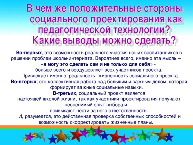 Во-первых , это возможность реального участия наших воспитанников в решении проблем школы-интерната. Вероятнее всего, именно эта мысль – «я могу это сделать сам и не только для себя» - больше всего и воодушевляет всех участников проекта.  Привлекает именно реальность, жизненность социального проекта. Во-вторых , это коллективная работа над большим и важным делом, которая формирует важные социальные навыки. В-третьих , социальный проект является настоящей школой жизни, так как участники проектирования получают неоценимый опыт выбора и привыкают нести за него ответственность.  И, разумеется, это действенная проверка собственных способностей и возможность скорректировать жизненные планы.