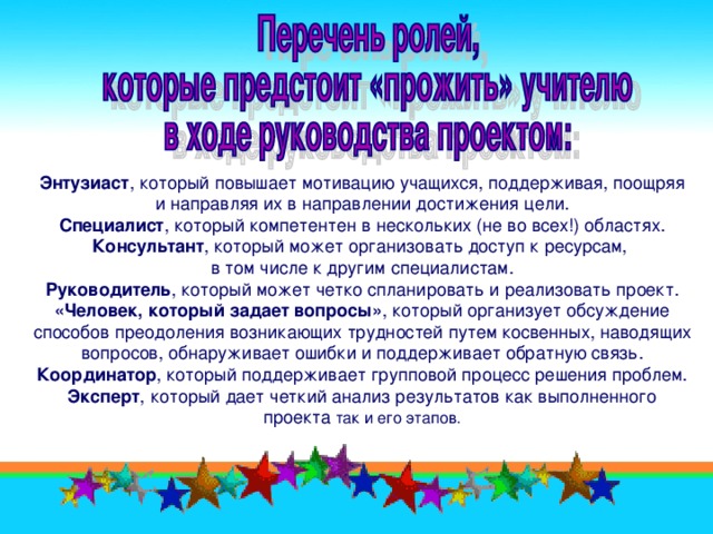 Энтузиаст , который повышает мотивацию учащихся, поддерживая, поощряя и направляя их в направлении достижения цели. Специалист , который компетентен в нескольких (не во всех!) областях. Консультант , который может организовать доступ к ресурсам, в том числе к другим специалистам. Руководитель , который может четко спланировать и реализовать проект. «Человек, который задает вопросы» , который организует обсуждение способов преодоления возникающих трудностей путем косвенных, наводящих вопросов, обнаруживает ошибки и поддерживает обратную связь. Координатор , который поддерживает групповой процесс решения проблем. Эксперт , который дает четкий анализ результатов как выполненного проекта так и его этапов.