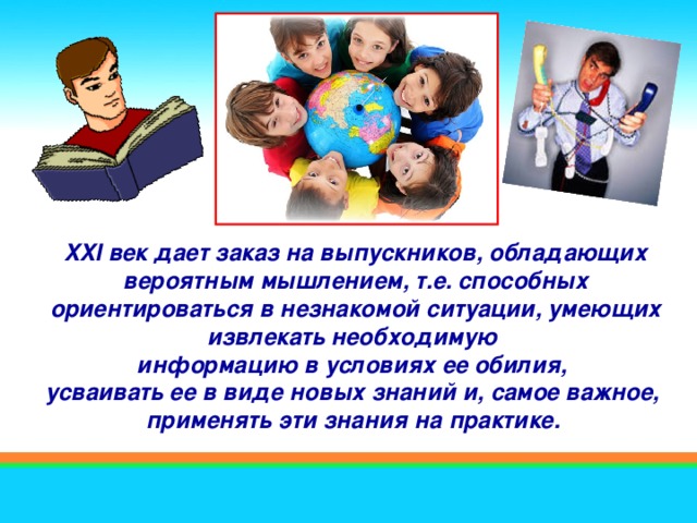 XXI век дает заказ на выпускников, обладающих вероятным мышлением, т.е. способных ориентироваться в незнакомой ситуации, умеющих извлекать необходимую информацию в условиях ее обилия, усваивать ее в виде новых знаний и, самое важное, применять эти знания на практике.