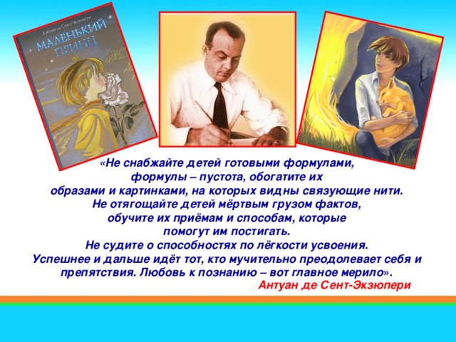 «Не снабжайте детей готовыми формулами, формулы – пустота, обогатите их  образами и картинками, на которых видны связующие нити. Не отягощайте детей мёртвым грузом фактов, обучите их приёмам и способам, которые  помогут им постигать. Не судите о способностях по лёгкости усвоения.  Успешнее и дальше идёт тот, кто мучительно преодолевает себя и  препятствия. Любовь к познанию – вот главное мерило ». Антуан де Сент-Экзюпери