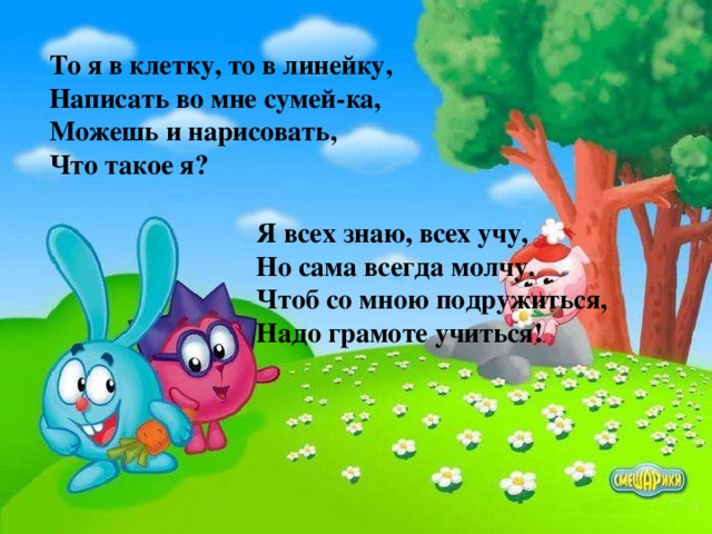 То я в клетку, то в линейку, Написать во мне сумей-ка, Можешь и нарисовать, Что такое я? Я всех знаю, всех учу, Но сама всегда молчу. Чтоб со мною подружиться, Надо грамоте учиться!