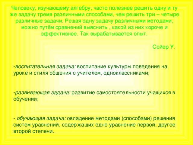 Человеку, изучающему алгебру, часто полезнее решить одну и ту же задачу тремя различными способами, чем решить три – четыре различные задачи. Решая одну задачу различными методами, можно путём сравнений выяснить , какой из них короче и эффективнее. Так вырабатывается опыт.   Сойер У. воспитательная задача: воспитание культуры поведения на уроке и стиля общения с учителем, одноклассниками;  развивающая задача: развитие самостоятельности учащихся в обучении; - обучающая задача: овладение методами (способами) решения систем уравнений, содержащих одно уравнение первой, другое второй степени.