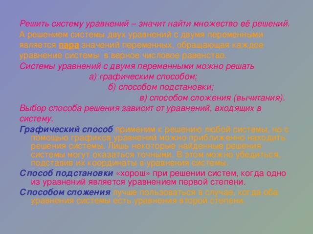 Решить систему уравнений – значит найти множество её решений. А решением системы двух уравнений с двумя переменными является пара значений переменных, обращающая каждое уравнение системы в верное числовое равенство. Системы уравнений с двумя переменными можно решать  а) графическим способом;  б) способом подстановки;  в) способом сложения (вычитания). Выбор способа решения зависит от уравнений, входящих в систему. Графический способ  применим к решению любой системы, но с помощью графиков уравнений можно приближенно находить решения системы. Лишь некоторые найденные решения системы могут оказаться точными. В этом можно убедиться, подставив их координаты в уравнения системы. Способ подстановки  «хорош» при решении систем, когда одно из уравнений является уравнением первой степени. Способом сложения  лучше пользоваться в случае, когда оба уравнения системы есть уравнения второй степени.