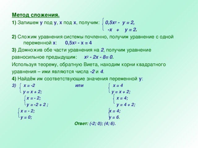 Метод сложения. 1) Запишем у под у , х под х , получим:  0,5x 2  - y = 2 ,   - x + у = 2 . 2) Сложим уравнения системы почленно, получим уравнение с одной переменной х : 0,5х 2 - х = 4 3)  Домножив обе части уравнения на 2 , получим уравнение равносильное предыдущим:  x 2  -  2 x -  8= 0 . Используя теорему, обратную Виета, находим корни квадратного уравнения – ими являются числа  -2  и  4 . 4) Найдём им соответствующие значения переменной у : x = -2 или x = 4   y = x + 2 ; y = x + 2 ;  х = - 2; х = 4;  у = -2 + 2 ; у = 4 + 2 ;  х = - 2; х = 4;  у = 0 ; у = 6 .  Ответ:  (-2; 0); (4; 6).